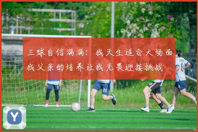 三球自信满满：我天生适合大场面我父亲的培养让我无畏迎接挑战