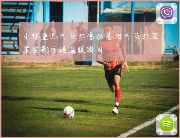 小球童见内马尔感动落泪内马尔温柔安慰传递温暖瞬间