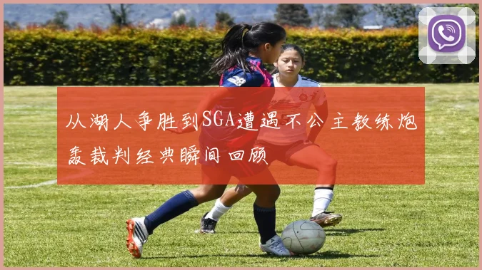 从湖人争胜到SGA遭遇不公主教练炮轰裁判经典瞬间回顾