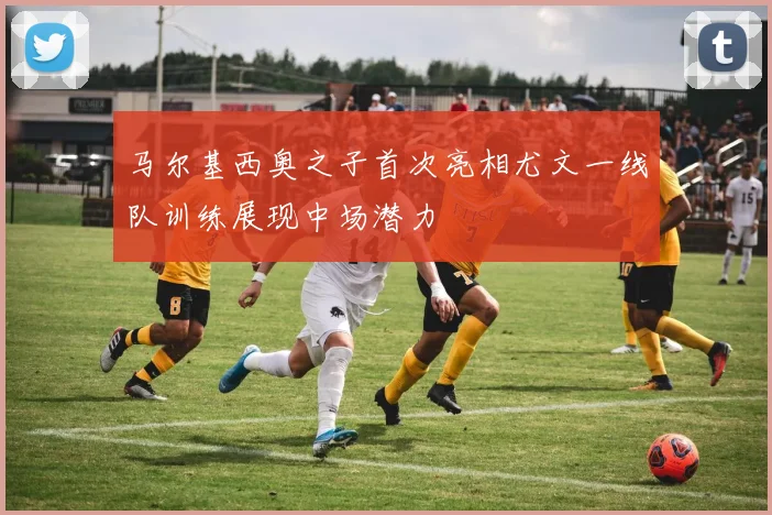 马尔基西奥之子首次亮相尤文一线队训练展现中场潜力