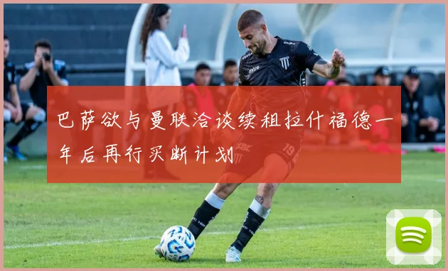 巴萨欲与曼联洽谈续租拉什福德一年后再行买断计划