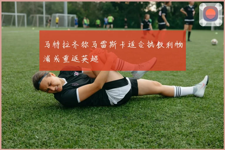 马特拉齐称马雷斯卡适合执教利物浦或重返英超