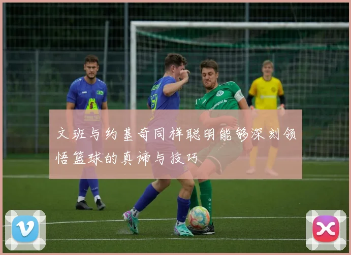 文班与约基奇同样聪明能够深刻领悟篮球的真谛与技巧