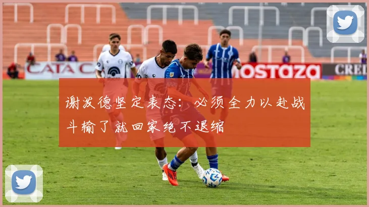 谢泼德坚定表态：必须全力以赴战斗输了就回家绝不退缩