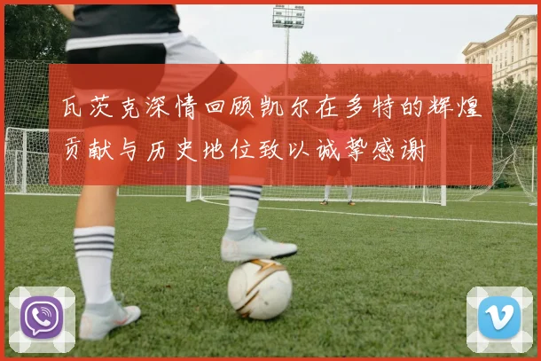 瓦茨克深情回顾凯尔在多特的辉煌贡献与历史地位致以诚挚感谢