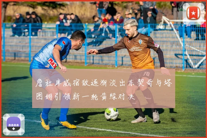 詹杜库威宿敌逐渐淡出东契奇与塔图姆引领新一轮黄绿对决