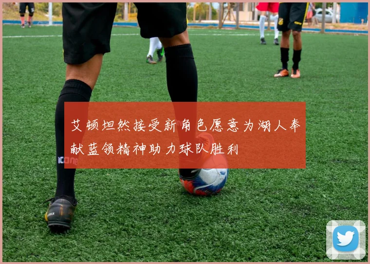 艾顿坦然接受新角色愿意为湖人奉献蓝领精神助力球队胜利
