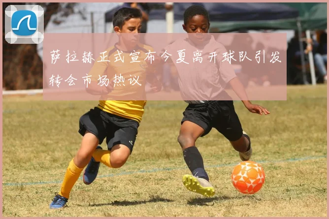 萨拉赫正式宣布今夏离开球队引发转会市场热议