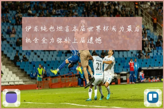 伊东纯也坦言本届世界杯或为最后机会全力弥补上届遗憾