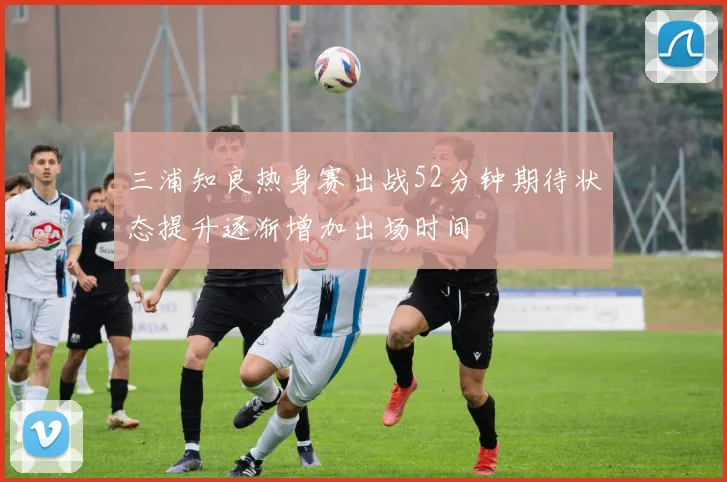 三浦知良热身赛出战52分钟期待状态提升逐渐增加出场时间
