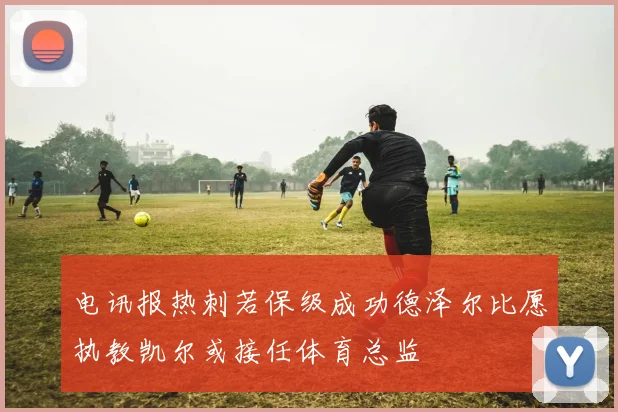 电讯报热刺若保级成功德泽尔比愿执教凯尔或接任体育总监