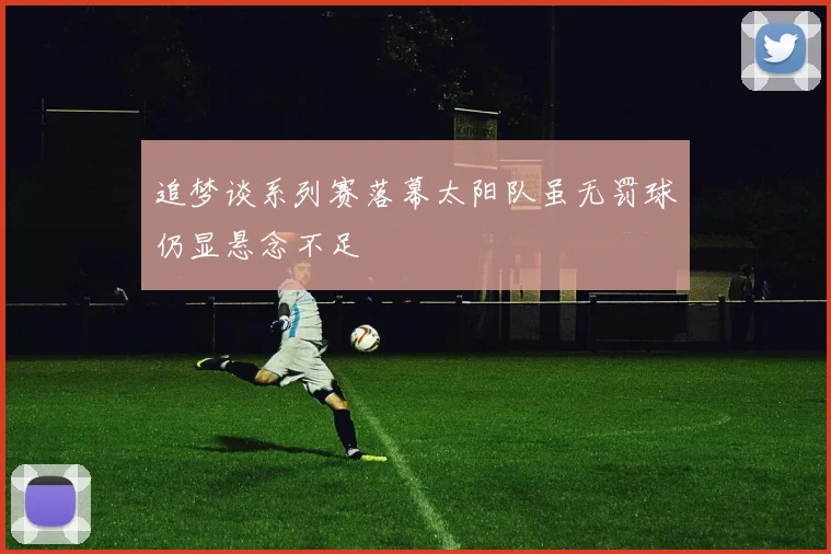 追梦谈系列赛落幕太阳队虽无罚球仍显悬念不足