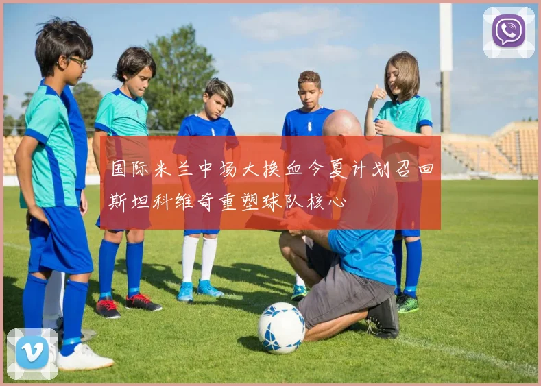 国际米兰中场大换血今夏计划召回斯坦科维奇重塑球队核心