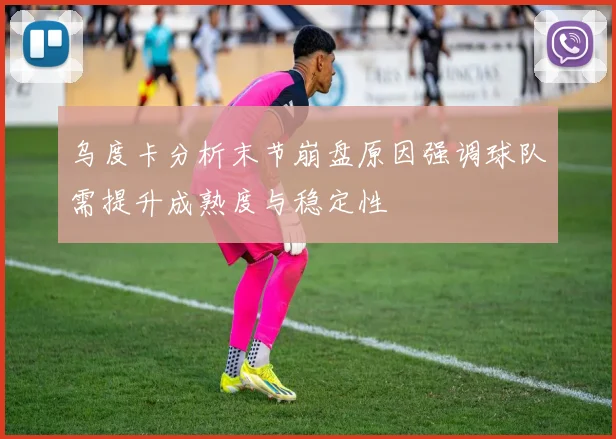 乌度卡分析末节崩盘原因强调球队需提升成熟度与稳定性