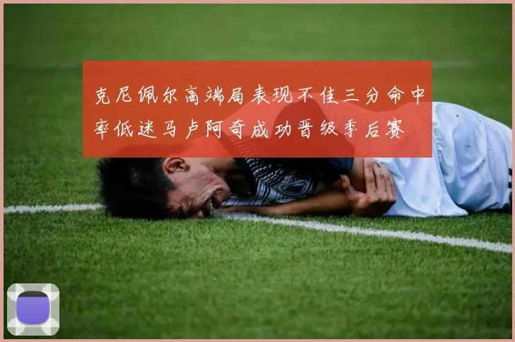 克尼佩尔高端局表现不佳三分命中率低迷马卢阿奇成功晋级季后赛