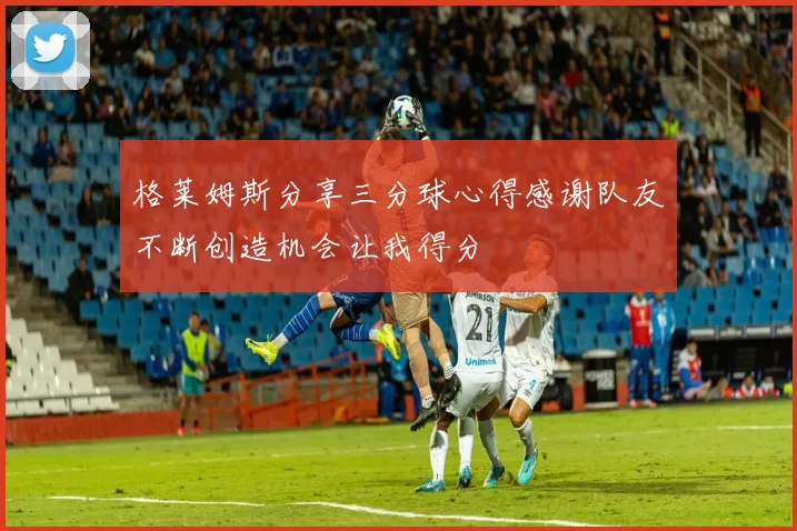 格莱姆斯分享三分球心得感谢队友不断创造机会让我得分