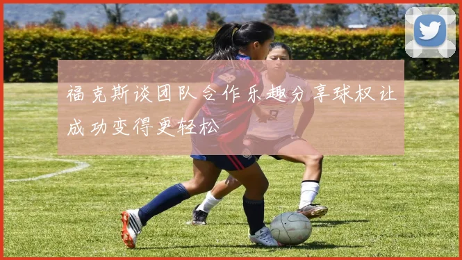 福克斯谈团队合作乐趣分享球权让成功变得更轻松