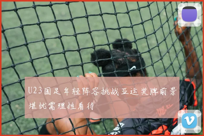 U23国足年轻阵容挑战亚运奖牌前景堪忧需理性看待
