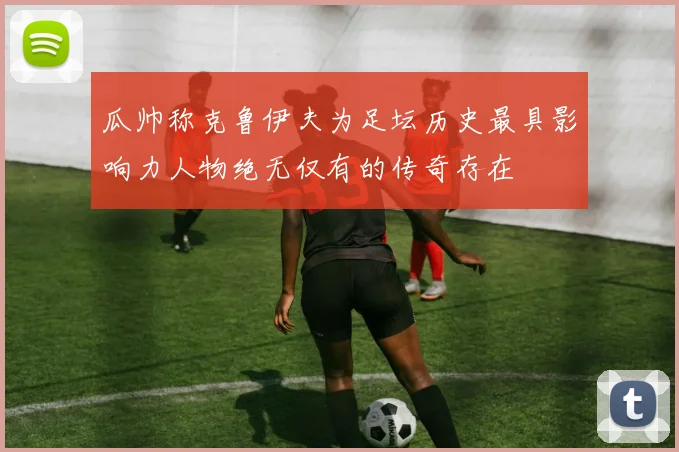 瓜帅称克鲁伊夫为足坛历史最具影响力人物绝无仅有的传奇存在