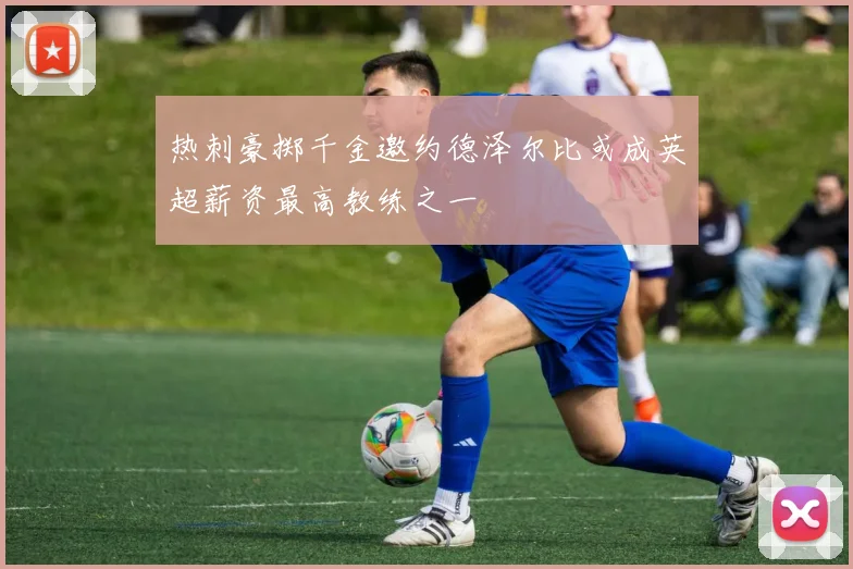 热刺豪掷千金邀约德泽尔比或成英超薪资最高教练之一